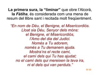 La primera sura, la “liminar”  que obre l’Alcorà,  la  Fàtiha , és considerada com una mena de resum del llibre sant i recitada molt freqüentment.  “En nom de Déu, el Benigne, el Misericordiós. Lloat sia Déu, Senyor dels móns: el Benigne, el Misericordiós, l’Amo del dia del Judici. Només a Tu adorem, només a Tu demanem ajuda. Mostra’ns el recte camí, el camí dels qui Tu has ajudat; no el camí dels qui mereixen la teva ira, ni el dels qui van perduts.” M 06 