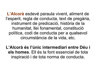 L’Alcorà  esdevé paraula vivent, aliment de l’esperit, regla de conducta, text de pregària, instrument de predicació, història de la humanitat, llei fonamental, constitució política, codi de conducta per a qualsevol circumstància de la vida, etc. L’Alcorà és l’únic intermediari entre Déu i els homes . Ell és la font essencial de tota inspiració i de tota norma de conducta. 