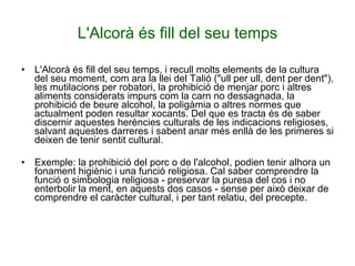 L'Alcorà és fill del seu temps L'Alcorà és fill del seu temps, i recull molts elements de la cultura del seu moment, com ara la llei del Talió ("ull per ull, dent per dent"), les mutilacions per robatori, la prohibició de menjar porc i altres aliments considerats impurs com la carn no dessagnada, la prohibició de beure alcohol, la poligàmia o altres normes que actualment poden resultar xocants. Del que es tracta és de saber discernir aquestes herències culturals de les indicacions religioses, salvant aquestes darreres i sabent anar més enllà de les primeres si deixen de tenir sentit cultural. Exemple: la prohibició del porc o de l'alcohol, podien tenir alhora un fonament higiènic i una funció religiosa. Cal saber comprendre la funció o simbologia religiosa - preservar la puresa del cos i no enterbolir la ment, en aquests dos casos - sense per això deixar de comprendre el caràcter cultural, i per tant relatiu, del precepte. 