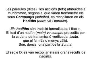 Les paraules (dites) i les accions (fets) atribuïdes a Muhàmmad, segons el que varen transmetre els seus  Companys  (sahâba),   es recopilaren en els  Hadîths  ( narració / paraula ). Els  hadîths  són tradició formalitzada i fiable. El text d’un hadîth ( matn) ve sempre  precedits per la cadena de transmissió verificada:  isnâd, que el fa més o menys vàlid . Són, doncs, una part de la  Sunna . El segle IX es van recopilar els sis grans reculls de  hadîths. 