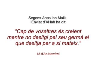 Segons   Anas ibn Malik, l’Enviat d’Al·lah ha dit: "Cap de vosaltres és creient mentre no desitgi pel seu germà el que desitja per a sí mateix.“ 13 d’An-Nawâwî 