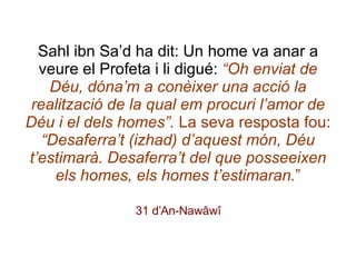 Sahl ibn Sa’d ha dit: Un home va anar a veure el Profeta i li digué:  “Oh enviat de Déu, dóna’m a conèixer una acció la realització de la qual em procuri l’amor de Déu i el dels homes”.  La seva resposta fou:  “Desaferra’t (izhad) d’aquest món, Déu t’estimarà. Desaferra’t del que posseeixen els homes, els homes t’estimaran. ” 31 d’An-Nawâwî 