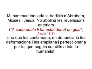 Muhàmmad tancaria la tradició d’Abraham, Moisès i Jesús. No aboliria les revelacions anteriors (“ A cada poble li ha estat donat un guia ”,  Alcorà 13, 7) sinó que les confirmaria, en denunciaria les deformacions i les ampliaria i perfeccionaria per tal que puguin ser útils a tota la humanitat. 