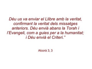 Déu us va enviar el Llibre amb la veritat, confirmant la veritat dels missatges anteriors. Déu envià abans la Torah i l’Evangeli, com a guies per a la humanitat; i Déu envià el Criteri.” Alcorà 3, 3 