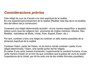 Consideracions prèvies Tota religió és una via d’accés a la visió espiritual de la realitat.  És una experiència/coneixement de la realitat (Realitat vista des de la no-dualitat, des del silenci del jo constructor) Coneixent una religió determinada accedim –d’una manera específica- a aquesta esfera comú (que les religions han  anomenat de moltes maneres: Absolut, Déu, Realitat,  naturalesa de Buda, Unitat, Pare, Esperit, Ésser, etc.) Per tant, conèixer a fons una religió és conèixer un dels rostres possibles de la dimensió espiritual de la realitat. Conèixer l’Islam, parlar de l’Islam, no és doncs només conèixer i parlar d’una religió determinada, l’Islam, sinó també parlar del fet religiós. És parlar d’una certa manera d’entendre i experimentar la condició humana, d’una certa manera d’estar en el món (la que considera que la gràcia de viure és assolir l’experiència de la Unitat, per dir-ho amb una de les moltes fórmules possibles). 