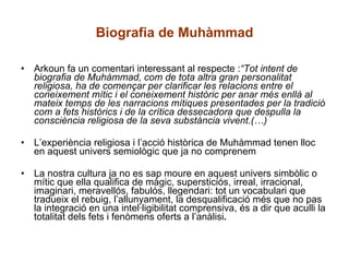 Biografia de Muhàmmad Arkoun fa un comentari interessant al respecte : “Tot intent de biografia de Muhàmmad, com de tota altra gran personalitat religiosa, ha de començar per clarificar les relacions entre el coneixement mític i el coneixement històric per anar més enllà al mateix temps de les narracions mítiques presentades per la tradició com a fets històrics i de la crítica dessecadora que despulla la consciència religiosa de la seva substància vivent.(…)  L’experiència religiosa i l’acció històrica de Muhàmmad tenen lloc en aquest univers semiològic que ja no comprenem La nostra cultura ja no es sap moure en aquest univers simbòlic o mític que ella qualifica de màgic, supersticiós, irreal, irracional, imaginari, meravellós, fabulós, llegendari: tot un vocabulari que tradueix el rebuig, l’allunyament, la desqualificació més que no pas la integració en una intel·ligibilitat comprensiva, és a dir que aculli la totalitat dels fets i fenòmens oferts a l’anàlisi . 