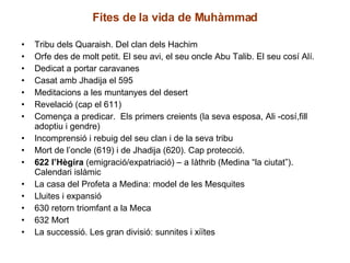 Fites de la vida de Muhàmmad Tribu dels Quaraish. Del clan dels Hachim Orfe des de molt petit. El seu avi, el seu oncle Abu Talib. El seu cosí Alí. Dedicat a portar caravanes Casat amb Jhadija el 595 Meditacions a les muntanyes del desert Revelació (cap el 611)  Comença a predicar.  Els primers creients (la seva esposa, Ali -cosí,fill adoptiu i gendre) Incomprensió i rebuig del seu clan i de la seva tribu Mort de l’oncle (619) i de Jhadija (620). Cap protecció. 622 l’Hègira  (emigració/expatriació) – a Iàthrib (Medina “la ciutat”). Calendari islàmic La casa del Profeta a Medina: model de les Mesquites Lluites i expansió 630 retorn triomfant a la Meca 632 Mort La successió. Les gran divisió: sunnites i xiïtes 