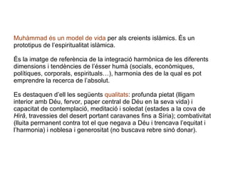 Muhàmmad   és un model de vida  per als creients islàmics. És un prototipus de l’espiritualitat islàmica.   És la imatge de referència de la integració harmònica de les diferents dimensions i tendències de l’ésser humà (socials, econòmiques, polítiques, corporals, espirituals…), harmonia des de la qual es pot emprendre la recerca de l’absolut.  Es destaquen d’ell les següents  qualitats : profunda pietat (lligam interior amb Déu, fervor, paper central de Déu en la seva vida) i capacitat de contemplació, meditació i soledat (estades a la cova de  Hirâ , travessies del desert portant caravanes fins a Síria); combativitat (lluita permanent contra tot el que negava a Déu i trencava l’equitat i l’harmonia) i noblesa i generositat (no buscava rebre sinó donar). 