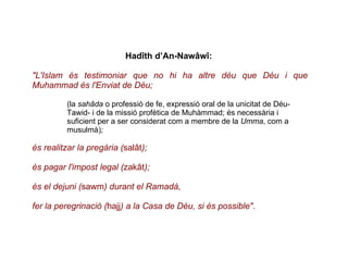 Hadîth d’An-Nawâwî:  "L'Islam és testimoniar que no hi ha altre déu que Déu i que Muhammad és l'Enviat de Déu; (la  sahâda  o professió de fe, expressió oral de la unicitat de Déu- Tawid- i de la missió profètica de Muhàmmad; és necessària i suficient per a ser considerat com a membre de la  Umma , com a musulmà) ; és realitzar la pregària ( salât ); és pagar l'impost legal ( zakât );  és el dejuni ( sawm ) durant el Ramadà, fer la peregrinació ( hajj ) a la Casa de Déu, si és possible" .  