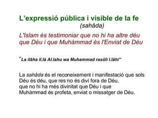 L’expressió pública i visible de la fe     (sahâda) L'Islam és testimoniar que no hi ha altre déu que Déu i que Muhàmmad és l'Enviat de Déu “ La ilâha il.là Al.lahu wa Muhammad rasûli l.lâhi”   La  sahâda  és el reconeixement i manifestació que sols Déu és déu, que res no és diví fora de Déu, que no hi ha més divinitat que Déu i que Muhàmmad és profeta, enviat o missatger de Déu. 