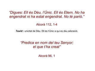 “ Digues: Ell és Déu, l’Únic. Ell és Etern. No ha engendrat ni ha estat engendrat. No té parió.” Alcorà 112, 1-4 Tawîd  :  unicitat de Déu. Ell és l’Únic a qui es deu adoració. “ Predica en nom del teu Senyor; el que t’ha creat” Alcorà 96, 1 