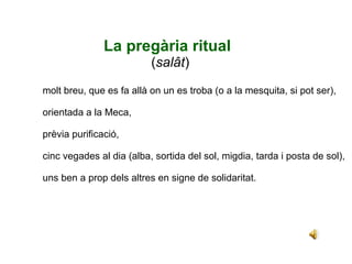  La pregària ritual ( salât ) molt breu, que es fa allà on un es troba (o a la mesquita, si pot ser), orientada a la Meca,  prèvia purificació, cinc vegades al dia (alba, sortida del sol, migdia, tarda i posta de sol), uns ben a prop dels altres en signe de solidaritat. 
