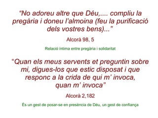 “ No adoreu altre que Déu,.... compliu la pregària i doneu l’almoina (feu la purificació dels vostres bens)...”   Alcorà 98, 5 Relació íntima entre pregària i solidaritat “ Quan els meus servents et preguntin sobre mi, digues-los que estic disposat i que responc a la crida de qui m’ invoca, quan m’ invoca” Alcorà 2,182 És un gest de posar-se en presència de Déu, un gest de confiança 
