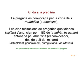 Crida a la pregària La pregària és convocada per la crida dels  muaddins  (o  muetzins ) . Les cinc recitacions de pregàries quotidianes ( salâts ) s’anuncien per mitjà de la  adhân  (o  azhan )   entonada pel  muetzins  (el convocador) des de dalt del minaret (actualment, generalment, enregistrada i via altaveu). La veu del muetzins i la vida marcada per ritme de la pregària M 07 