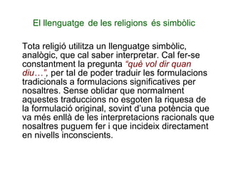 El llenguatge   de les religions   és simbòlic Tota religió utilitza un llenguatge simbòlic, analògic, que cal saber interpretar. Cal fer-se constantment la pregunta  “què vol dir quan diu…” ,  per tal de poder traduir les formulacions tradicionals a formulacions significatives per nosaltres. Sense oblidar que normalment aquestes traduccions no esgoten la riquesa de la formulació original, sovint d’una potència que va més enllà de les interpretacions racionals que nosaltres puguem fer i que incideix directament en nivells inconscients.  