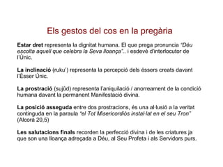 Els gestos del cos en la pregària Estar dret  representa la dignitat humana. El que prega pronuncia  “Déu escolta aquell que celebra la Seva lloança”..  i esdevé d'interlocutor de l’Únic. La inclinació  (ruku’) representa la percepció dels éssers creats davant l’Ésser Únic. La prostració  (sujûd) representa l’aniquilació / anorreament de la condició humana davant la permanent Manifestació divina. La posició asseguda  entre dos prostracions, és una al·lusió a la veritat continguda en la paraula  “el Tot Misericordiós instal·lat en el seu Tron”  (Alcorà 20,5) Les salutacions finals  recorden la perfecció divina i de les criatures ja que son una lloança adreçada a Déu, al Seu Profeta i als Servidors purs. 