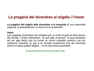 La pregària del divendres al migdia i l’imam La pregària del migdia dels divendres a la mesquita  té una solemnitat especial, va precedida per un discurs d’un predicador.  Imam : Les pregàries nombroses són dirigides per un  imâm  el qual se situa davant del  mihrab . L’ imâm  (literalment, “el que està al davant”, el que presideix) sol ser algú lletrat que ha cursat un mínim d’estudis corànics; pot ser qualsevol musulmà, ja que a la societat musulmana tots els membres tenen el mateix estatut religiós,  i no té cap funció sacerdotal. El significat de l’Imam dins la tradició xiïta 