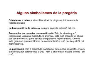 Alguns simbolismes de la pregària Orientar-se a la Meca  simbolitza el fet de dirigir-se únicament a la recerca de Déu. La formulació de la intenció,  designa aquesta adhesió del cor. Pronunciar les paraules de sacralització  “Déu és el més gran”, recorda que la realitat Absoluta, la Divinitat, està molt enllà de tot el que pot ser manifestat; que s’escapa de qualsevol representació. Déu és més gran que qualsevol forma de contemplació o visió per la qual Ell pot manifestar-se. La purificació  com a símbol de reverència, deferència, respecte, envers la divinitat; per adreçar-nos a Déu “hem d’anar nets i mudats de cos i de cor”. 