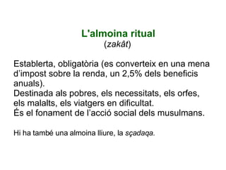 L'almoina ritual ( zakât ) Establerta, obligatòria (es converteix en una mena d’impost sobre la renda, un 2,5% dels beneficis anuals). Destinada als pobres, els necessitats, els orfes, els malalts, els viatgers en dificultat.  És el fonament de l’acció social dels musulmans. Hi ha també una almoina lliure, la  sçadaqa.   