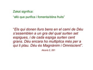 Zakat significa: “ allò que purifica i fomenta/dóna fruits”   “ Els qui donen llurs bens en el camí de Déu s’assemblen a un gra del qual surten set espigues, i de cada espiga surten cent grans. Déu encara ho multiplica més per a qui li plau. Déu és Magnànim i Omniscient”. Alcorà 2, 261   