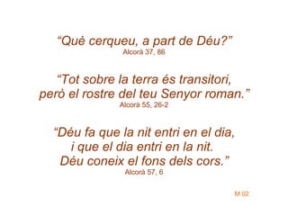“ Què cerqueu, a part de Déu?” Alcorà 37, 86 “ Tot sobre la terra és transitori, però el rostre del teu Senyor roman.” Alcorà 55, 26-2 “ Déu fa que la nit entri en el dia, i que el dia entri en la nit.  Déu coneix el fons dels cors.” Alcorà 57, 6 M 02 