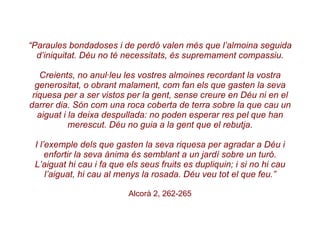 “ Paraules bondadoses i de perdó valen més que l’almoina seguida d’iniquitat. Déu no té necessitats, és supremament compassiu. Creients, no anul·leu les vostres almoines recordant la vostra generositat, o obrant malament, com fan els que gasten la seva riquesa per a ser vistos per la gent, sense creure en Déu ni en el darrer dia. Són com una roca coberta de terra sobre la que cau un aiguat i la deixa despullada: no poden esperar res pel que han merescut. Déu no guia a la gent que el rebutja. I l’exemple dels que gasten la seva riquesa per agradar a Déu i enfortir la seva ànima és semblant a un jardí sobre un turó. L’aiguat hi cau i fa que els seus fruits es dupliquin; i si no hi cau l’aiguat, hi cau al menys la rosada. Déu veu tot el que feu.” Alcorà 2, 262-265 