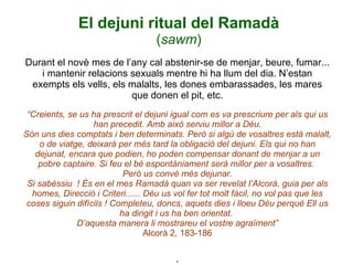 El dejuni ritual del Ramadà ( sawm ) Durant el novè mes de l’any cal abstenir-se de menjar, beure, fumar... i mantenir relacions sexuals mentre hi ha llum del dia. N’estan exempts els vells, els malalts, les dones embarassades, les mares que donen el pit, etc. “Creients, se us ha prescrit el dejuni igual com es va prescriure per als qui us han precedit. Amb això serviu millor a Déu. Són uns dies comptats i ben determinats. Però si algú de vosaltres està malalt, o de viatge, deixarà per més tard la obligació del dejuni. Els qui no han dejunat, encara que podien, ho poden compensar donant de menjar a un pobre captaire. Si feu el bé espontàniament serà millor per a vosaltres.  Però us convé més dejunar. Si sabéssiu  ! És en el mes Ramadà quan va ser revelat l’Alcorà, guia per als homes, Direcció i Criteri...... Déu us vol fer tot molt fàcil, no vol pas que les coses siguin difícils ! Completeu, doncs, aquets dies i lloeu Déu perquè Ell us ha dirigit i us ha ben orientat.  D’aquesta manera li mostrareu el vostre agraïment” Alcorà 2, 183-186 . 