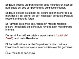 El dejuni implica un gran exercici de la voluntat; un gest de purificació del cos per permetre la purificació interior.  El dejuni del cos és símbol del dejuni-buidor interior (de la mort del jo / del silenci del cor) necessari perquè la Paraula ressoni amb tota la força.  El Ramadà és el mes de l’Alcorà: un mes de recitació, lectura i meditació de la Paraula revelada; un mes d’oració intensa. Durant el Ramadà se celebra especialment  “La Nit del Destí”,  la nit de la Revelació. El Ramadà reforça també l’esperit comunitari i crida a l’examen de consciència i a la reconciliació entre germans. És el mes de la paciència 