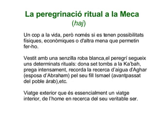 La peregrinació ritual a la Meca ( haj ) Un cop a la vida, però només si es tenen possibilitats físiques, econòmiques o d'altra mena que permetin fer-ho. Vestit amb una senzilla roba blanca,el peregrí segueix uns determinats rituals: dona set tombs a la Ka’bah, prega intensament, recorda la recerca d’aigua d’Aghar (esposa d’Abraham) pel seu fill Ismael (avantpassat del poble àrab),etc. Viatge exterior que és essencialment un viatge interior, de l’home en recerca del seu veritable ser. 