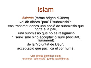 Islam Aslama  (terme origen d’ islam )  vol dir alhora “pau” i “submissió”:  ens transmet doncs una noció de submissió que porta a la pau, una submissió que no és resignació ni servilisme sinó acceptació lliure (docilitat, lliurament) de la “voluntat de Déu”,  acceptació que pacifica el cor humà. Una actitud defineix l’Islam: una total “submissió” que és total llibertat. 