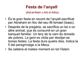 Festa de l’anyell   (Aid-al-Kebir o Aid el Adha) És la gran festa en record de l’anyell sacrificat per Abraham en lloc del seu fill Ismael (Isaac).  Després de la pregària, se sacrifica un be o un altre animal, que és consumit en un gran banquet familiar. Un terç de la carn és donada als pobres. La gent es visita per desitjar-se bones festes. La festa dura quatre dies. Indica la fi del peregrinatge a la Meca. Se celebra el mateix moment en tot l’Islam.  