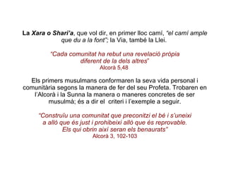La  Xara o Shari’a , que vol dir, en primer lloc camí,  “el camí ample que du a la font”;  la Via, també la Llei.  “ Cada comunitat ha rebut una revelació pròpia diferent de la dels altres ” Alcorà 5,48   Els primers musulmans conformaren la seva vida personal i comunitària segons la manera de fer del seu Profeta. Trobaren en l’Alcorà i la Sunna la manera o maneres concretes de ser musulmà; és a dir el  criteri i l’exemple a seguir. “ Construïu una comunitat que preconitzi el bé i s’uneixi a allò que és just i prohibeixi allò que és reprovable. Els qui obrin així seran els benaurats” Alcorà 3, 102-103 