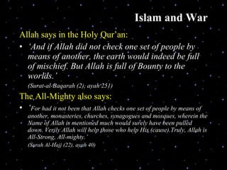 Islam and War Allah says in the Holy Qur’an: ‘ And if Allah did not check one set of people by means of another, the earth would indeed be full of mischief. But Allah is full of Bounty to the worlds.’ (Surat-al-Baqarah (2), ayah 251) The All-Mighty also says:  ‘ For had it not been that Allah checks one set of people by means of another, monasteries, churches, synagogues and mosques, wherein the Name of Allah is mentioned much would surely have been pulled down. Verily Allah will help those who help His (cause).Truly, Allah is All-Strong, All-mighty.’ (Surah Al-Hajj (22), ayah 40) 