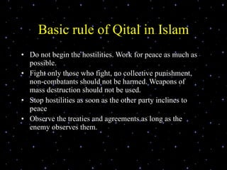 Basic rule of Qital in Islam Do not begin the hostilities. Work for peace as much as possible. Fight only those who fight, no collective punishment, non-combatants should not be harmed. Weapons of mass destruction should not be used. Stop hostilities as soon as the other party inclines to peace Observe the treaties and agreements as long as the enemy observes them. 