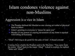 Islam condones violence against non-Muslims Aggression is a vice in Islam The Prophet defined the Muslim as one causing no verbal or physical harm to others Islam’s greeting to everyone is “peace be upon you”  Murder of one person or causing devastation of any form is equated with killing all humanity “ Jihad”: Striving to do good for the sake of God - A broad concept  Coming from a battle the Prophet said to the Muslims: “You came from the minor ‘Jihad’ back to the major ‘Jihad’” Asked to explain, he replied: “Inner self ‘Jihad’”  07/26/11 (C) N. Al-Ali, 2001 