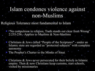 Islam condones violence against non-Muslims Religious Tolerance most fundamental to Islam  “ No compulsion in religion, Truth stands out clear from Wrong” 2:255-256 - Applies to Muslims & Non-Muslims Christians & Jews called “People of the Scriptures” - under an Islamic state are regarded as “protected subjects” with complete autonomy  The Prophet’s Charter to the Monks of Sinai Christians & Jews never persecuted for their beliefs in Islamic empire. Then & now Christians keep customs, start schools, visited by missionaries 07/26/11 (C) N. Al-Ali, 2001 