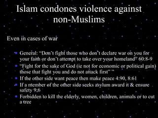 Islam condones violence against non-Muslims Even in cases of war General: “Don’t fight those who don’t declare war on you for your faith or don’t attempt to take over your homeland” 60:8-9  “ Fight for the sake of God (ie not for economic or political gain) those that fight you and do not attack first” ” If the other side want peace then make peace 4:90, 8:61 If a member of the other side seeks asylum award it & ensure safety 9:6 Forbidden to kill the elderly, women, children, animals or to cut a tree  07/26/11 (C) N. Al-Ali, 2001 