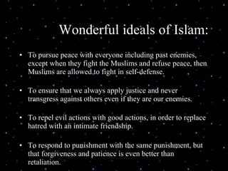 Wonderful ideals of Islam: To pursue peace with everyone including past enemies, except when they fight the Muslims and refuse peace, then Muslims are allowed to fight in self-defense.   To ensure that we always apply justice and never transgress against others even if they are our enemies.   To repel evil actions with good actions, in order to replace hatred with an intimate friendship.   To respond to punishment with the same punishment, but that forgiveness and patience is even better than retaliation.   
