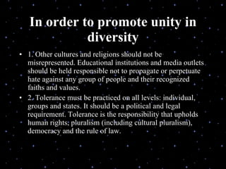 In order to promote unity in diversity 1. Other cultures and religions should not be misrepresented. Educational institutions and media outlets should be held responsible not to propagate or perpetuate hate against any group of people and their recognized faiths and values. 2. Tolerance must be practiced on all levels: individual, groups and states. It should be a political and legal requirement. Tolerance is the responsibility that upholds human rights, pluralism (including cultural pluralism), democracy and the rule of law. Delivered during the Youth Interfaith Solidarity Conference 