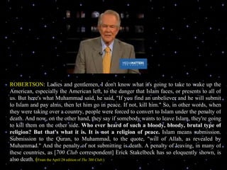 ROBERTSON : Ladies and gentlemen, I don't know what it's going to take to wake up the American, especially the American left, to the danger that Islam faces, or presents to all of us. But here's what Muhammad said, he said, "If you find an unbeliever and he will submit to Islam and pay alms, then let him go in peace. If not, kill him." So, in other words, when they were taking over a country, people were forced to convert to Islam under the penalty of death. And now, on the other hand, they say if somebody wants to leave Islam, they're going to kill them on the other side.  Who ever heard of such a bloody, bloody, brutal type of religion? But that's what it is. It is not a religion of peace.  Islam means submission. Submission to the Quran, to Muhammad, to the quote, "will of Allah, as revealed by Muhammad." And the penalty of not submitting is death. A penalty of leaving, in many of these countries, as [ 700 Club  correspondent] Erick Stakelbeck has so eloquently shown, is also death.   ( From the April 28 edition of  The 700 Club :) 
