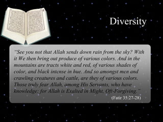 Diversity  Delivered during the Youth Interfaith Solidarity Conference “ See you not that Allah sends down rain from the sky? With it We then bring out produce of various colors. And in the mountains are tracts white and red, of various shades of color, and black intense in hue. And so amongst men and crawling creatures and cattle, are they of various colors. Those truly fear Allah, among His Servants, who have knowledge: for Allah is Exalted in Might, Oft-Forgiving.”  (Fatir 35:27-28) 
