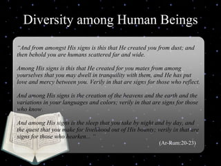 Diversity among Human Beings Delivered during the Youth Interfaith Solidarity Conference “ And from amongst His signs is this that He created you from dust; and then behold you are humans scattered far and wide.  Among His signs is this that He created for you mates from among yourselves that you may dwell in tranquility with them, and He has put love and mercy between you. Verily in that are signs for those who reflect.  And among His signs is the creation of the heavens and the earth and the variations in your languages and colors; verily in that are signs for those who know.  And among His signs is the sleep that you take by night and by day, and the quest that you make for livelihood out of His bounty; verily in that are signs for those who hearken... “   (Ar-Rum:20-23) 