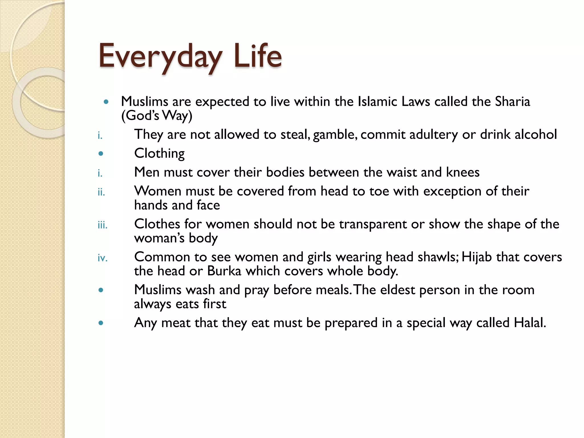 Everyday Life
 Muslims are expected to live within the Islamic Laws called the Sharia
(God’s Way)
i. They are not allowed to steal, gamble, commit adultery or drink alcohol
 Clothing
i. Men must cover their bodies between the waist and knees
ii. Women must be covered from head to toe with exception of their
hands and face
iii. Clothes for women should not be transparent or show the shape of the
woman’s body
iv. Common to see women and girls wearing head shawls; Hijab that covers
the head or Burka which covers whole body.
 Muslims wash and pray before meals.The eldest person in the room
always eats first
 Any meat that they eat must be prepared in a special way called Halal.
 