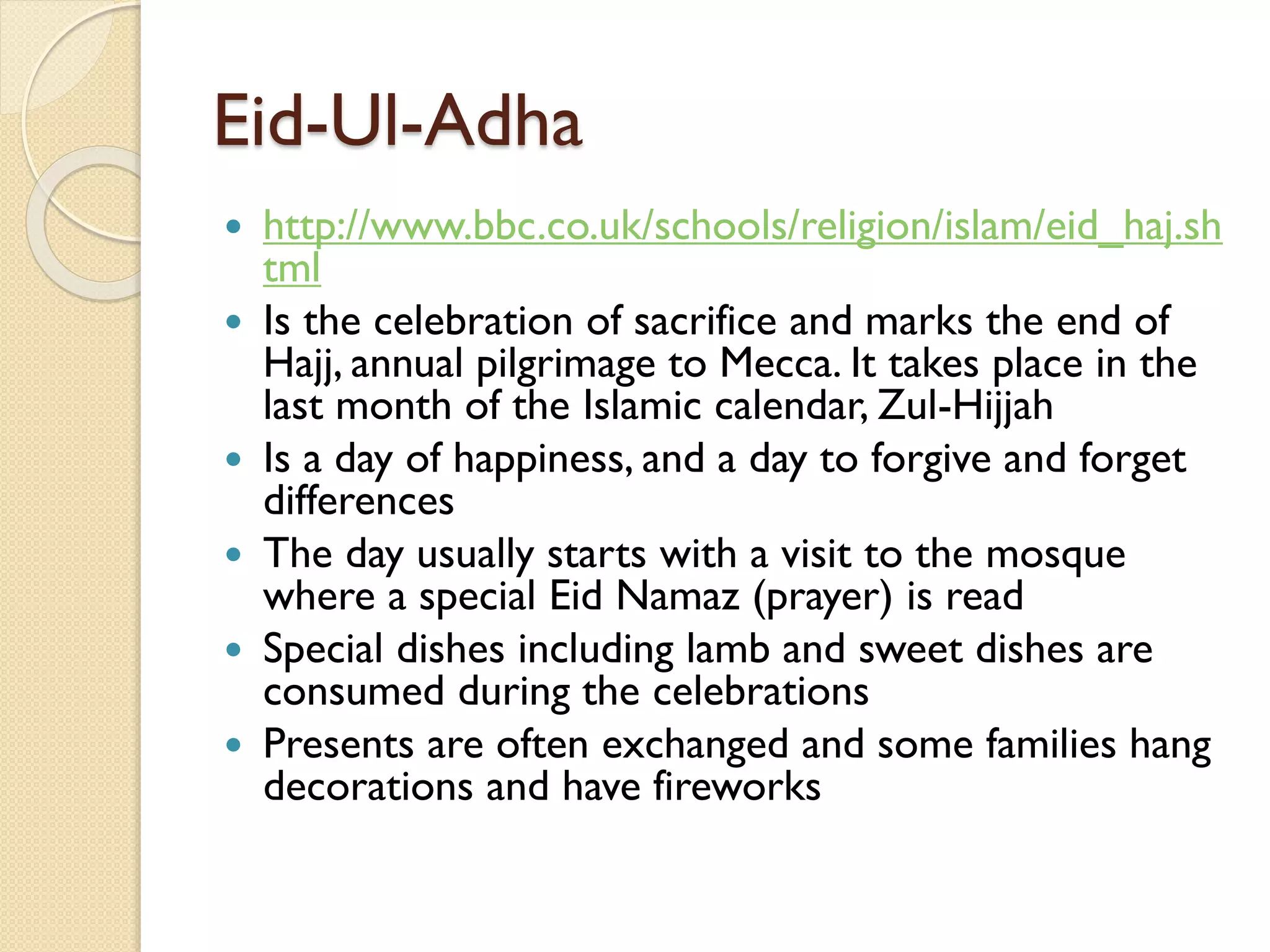 Eid-Ul-Adha
 http://www.bbc.co.uk/schools/religion/islam/eid_haj.sh
tml
 Is the celebration of sacrifice and marks the end of
Hajj, annual pilgrimage to Mecca. It takes place in the
last month of the Islamic calendar, Zul-Hijjah
 Is a day of happiness, and a day to forgive and forget
differences
 The day usually starts with a visit to the mosque
where a special Eid Namaz (prayer) is read
 Special dishes including lamb and sweet dishes are
consumed during the celebrations
 Presents are often exchanged and some families hang
decorations and have fireworks
 