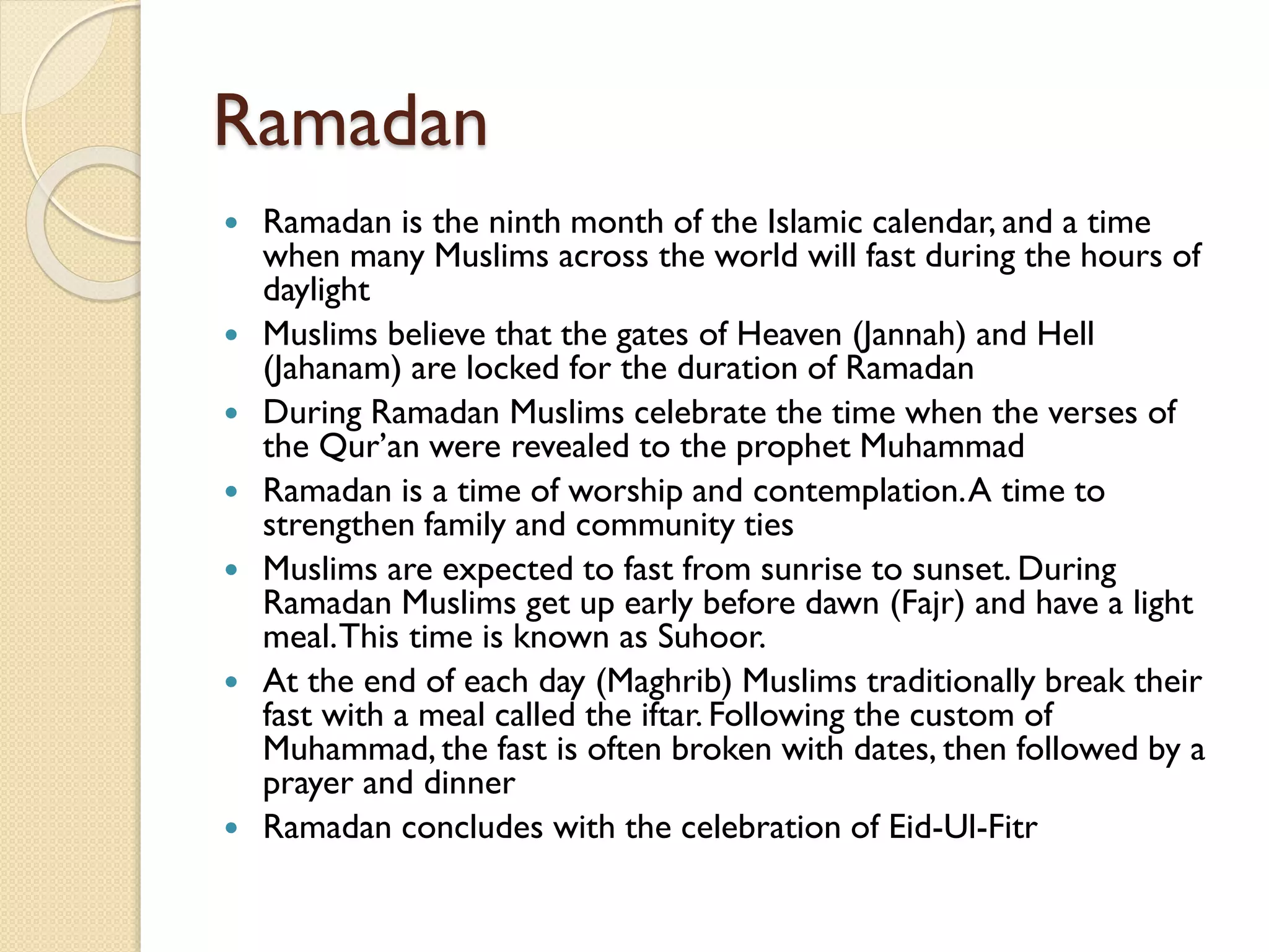 Ramadan
 Ramadan is the ninth month of the Islamic calendar, and a time
when many Muslims across the world will fast during the hours of
daylight
 Muslims believe that the gates of Heaven (Jannah) and Hell
(Jahanam) are locked for the duration of Ramadan
 During Ramadan Muslims celebrate the time when the verses of
the Qur’an were revealed to the prophet Muhammad
 Ramadan is a time of worship and contemplation.A time to
strengthen family and community ties
 Muslims are expected to fast from sunrise to sunset. During
Ramadan Muslims get up early before dawn (Fajr) and have a light
meal.This time is known as Suhoor.
 At the end of each day (Maghrib) Muslims traditionally break their
fast with a meal called the iftar. Following the custom of
Muhammad, the fast is often broken with dates, then followed by a
prayer and dinner
 Ramadan concludes with the celebration of Eid-Ul-Fitr
 