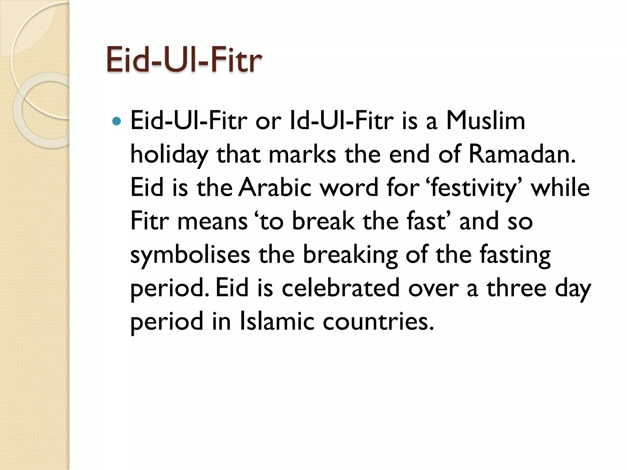 Eid-Ul-Fitr
 Eid-Ul-Fitr or Id-Ul-Fitr is a Muslim
holiday that marks the end of Ramadan.
Eid is the Arabic word for ‘festivity’ while
Fitr means ‘to break the fast’ and so
symbolises the breaking of the fasting
period. Eid is celebrated over a three day
period in Islamic countries.
 