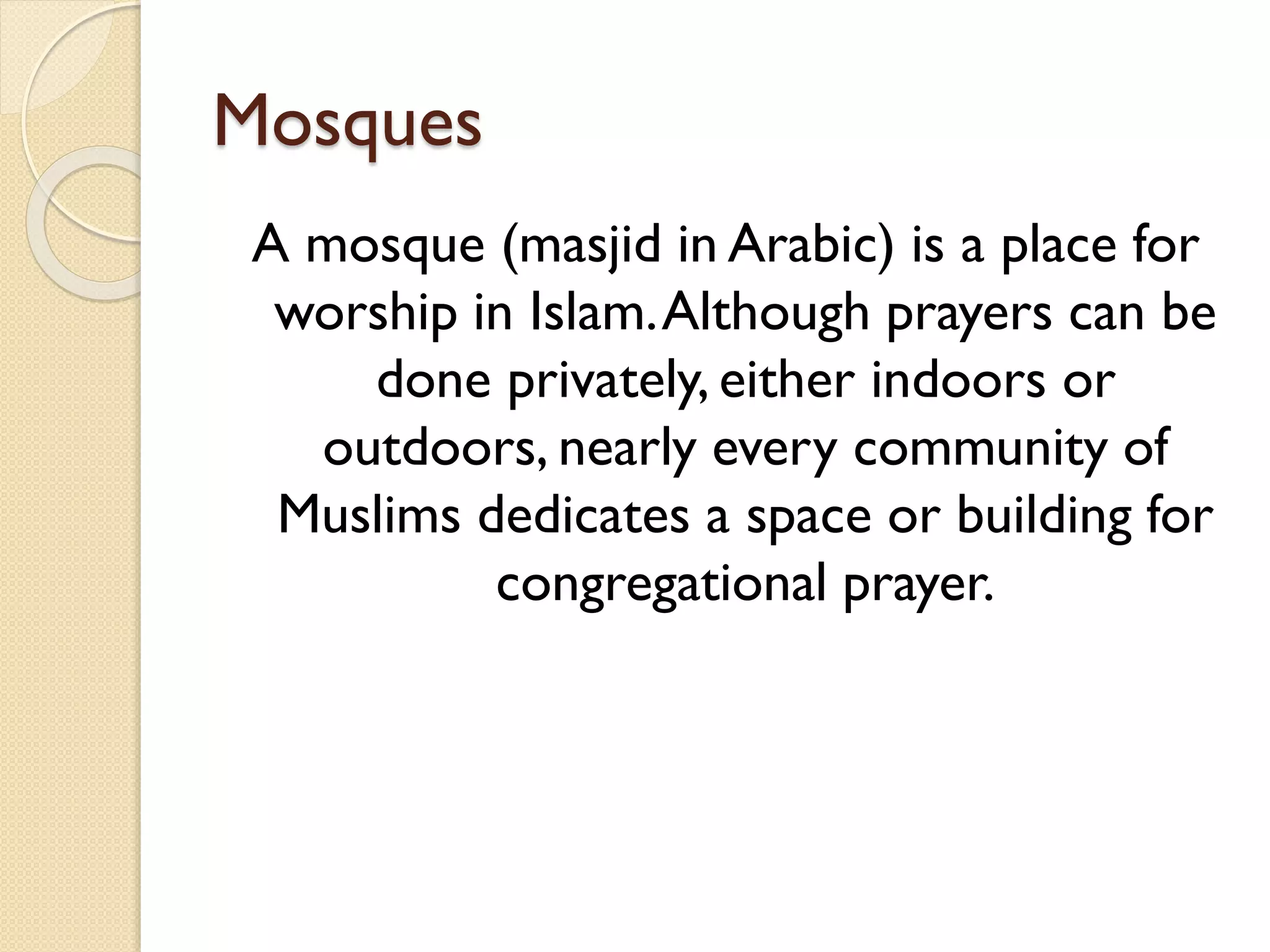 Mosques
A mosque (masjid in Arabic) is a place for
worship in Islam.Although prayers can be
done privately, either indoors or
outdoors, nearly every community of
Muslims dedicates a space or building for
congregational prayer.
 