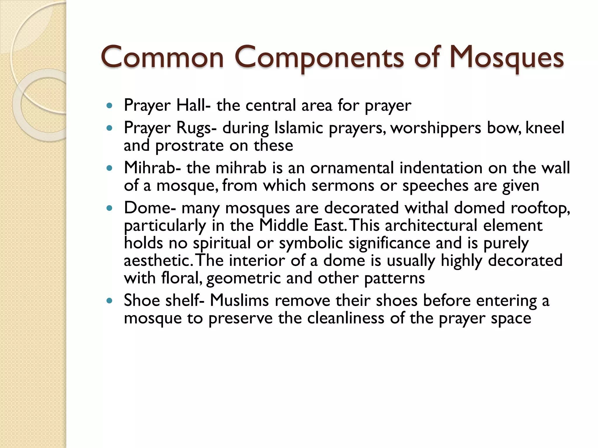 Common Components of Mosques
 Prayer Hall- the central area for prayer
 Prayer Rugs- during Islamic prayers, worshippers bow, kneel
and prostrate on these
 Mihrab- the mihrab is an ornamental indentation on the wall
of a mosque, from which sermons or speeches are given
 Dome- many mosques are decorated withal domed rooftop,
particularly in the Middle East.This architectural element
holds no spiritual or symbolic significance and is purely
aesthetic.The interior of a dome is usually highly decorated
with floral, geometric and other patterns
 Shoe shelf- Muslims remove their shoes before entering a
mosque to preserve the cleanliness of the prayer space
 