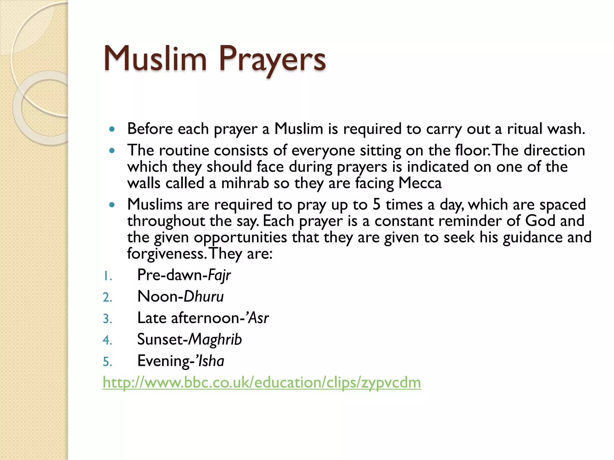 Muslim Prayers
 Before each prayer a Muslim is required to carry out a ritual wash.
 The routine consists of everyone sitting on the floor.The direction
which they should face during prayers is indicated on one of the
walls called a mihrab so they are facing Mecca
 Muslims are required to pray up to 5 times a day, which are spaced
throughout the say. Each prayer is a constant reminder of God and
the given opportunities that they are given to seek his guidance and
forgiveness.They are:
1. Pre-dawn-Fajr
2. Noon-Dhuru
3. Late afternoon-’Asr
4. Sunset-Maghrib
5. Evening-’Isha
http://www.bbc.co.uk/education/clips/zypvcdm
 