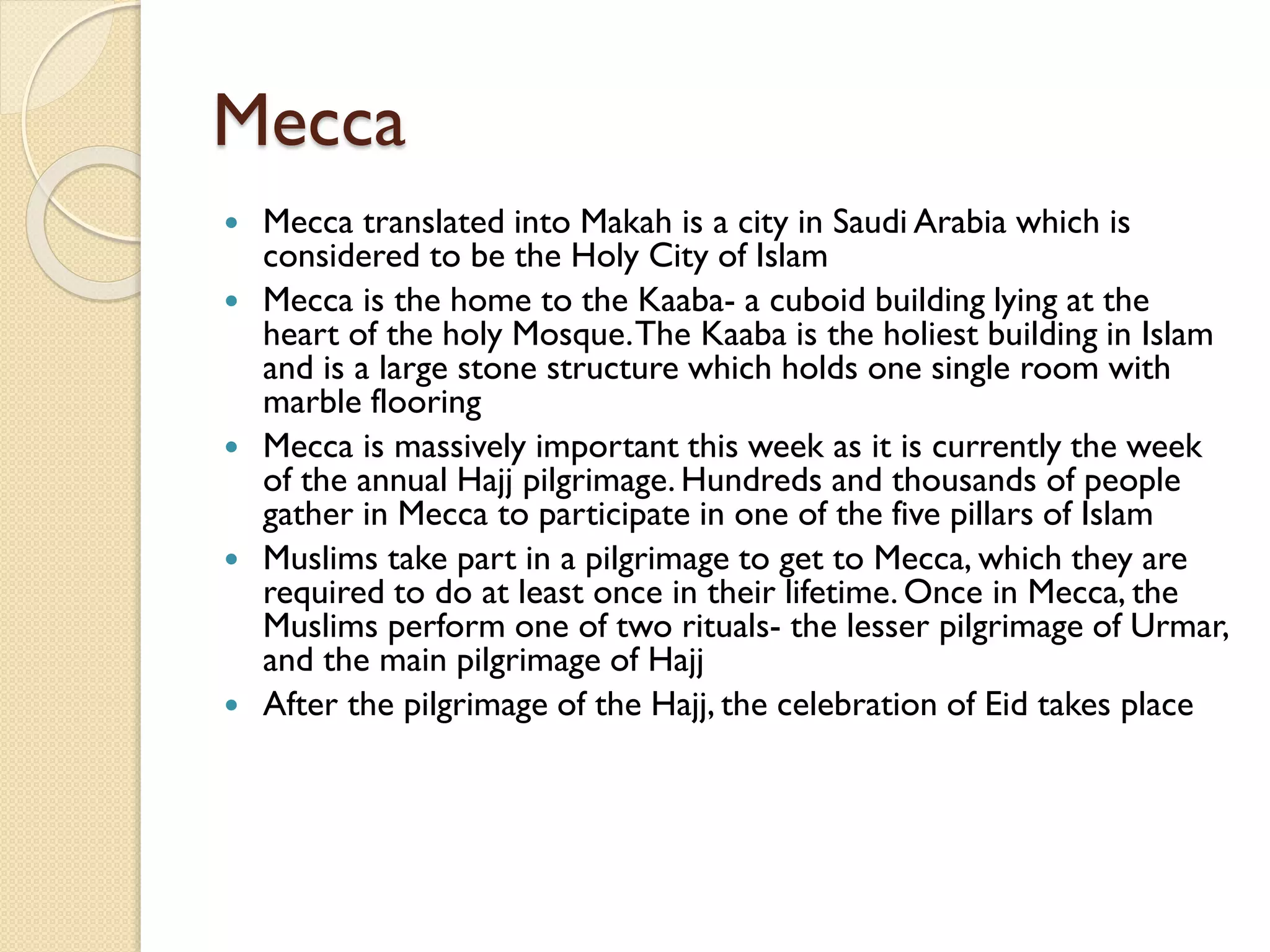Mecca
 Mecca translated into Makah is a city in Saudi Arabia which is
considered to be the Holy City of Islam
 Mecca is the home to the Kaaba- a cuboid building lying at the
heart of the holy Mosque.The Kaaba is the holiest building in Islam
and is a large stone structure which holds one single room with
marble flooring
 Mecca is massively important this week as it is currently the week
of the annual Hajj pilgrimage. Hundreds and thousands of people
gather in Mecca to participate in one of the five pillars of Islam
 Muslims take part in a pilgrimage to get to Mecca, which they are
required to do at least once in their lifetime. Once in Mecca, the
Muslims perform one of two rituals- the lesser pilgrimage of Urmar,
and the main pilgrimage of Hajj
 After the pilgrimage of the Hajj, the celebration of Eid takes place
 